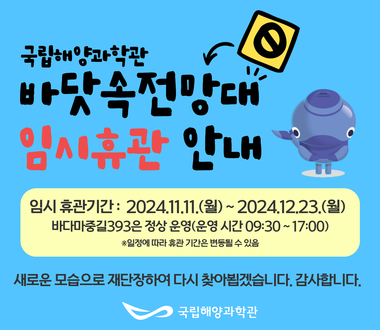 1. 국립해양과학관관람안내 / 과학관관람안내 -(운영시간) 9:30~17:30 ＊상설전시관 입장마감 16:30, 바닷속전망대 입장마감 17:00 -(휴관일) 매주 월요일 / 국립해양과학관 / 2. 국립해양과학관 특별기획전 / 해양과학 속 고래와의 만남 2022.12.03 ~ 2023.03.12 국립해양과학관 기획전시실 / 국립해양과학관