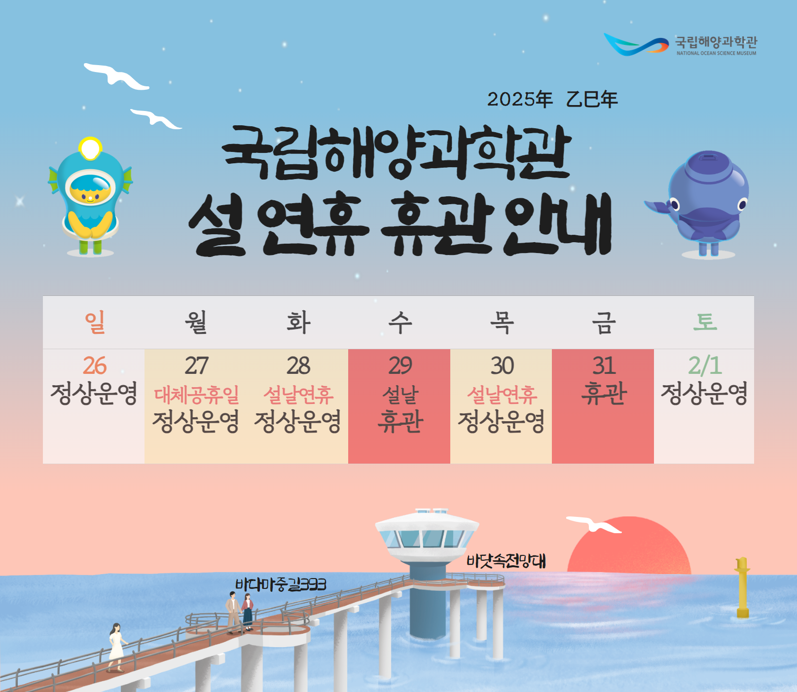 국립해양과학관 National Ocean Science Museum 2025年 乙巳年 국립해양과학관 설 연휴 휴관 안내 일 월 화 수 목 금 토 일 26 정상운영 27 대체공휴일 정상운영 28 설날연휴 정상운영 29 설날 휴관 30 설날연휴 정상운영 31 휴관 2/1 정상운영 바닷속전망대 바다마중길393