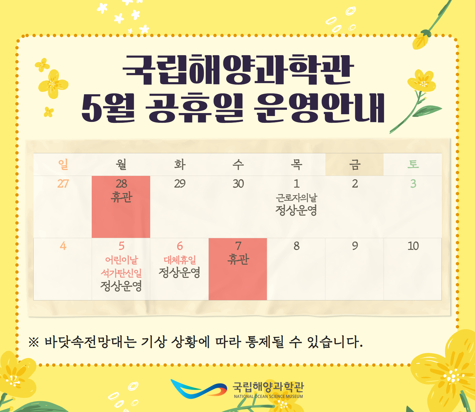 국립해양과학관 5월 공휴일 운영안내 일 월 화 수 목 금 토 27 28 휴관 29 30 1 근로자의날 정상운영 2 3 4 5 어린이날 석가탄신일 정상운영 6 대체휴일 정상운영 7 휴관 8 9 10 ※ 바닷속전망대는 기상 상황에 따라 통제될 수 있습니다. 국립해양과학관 National Ocean Science Museum